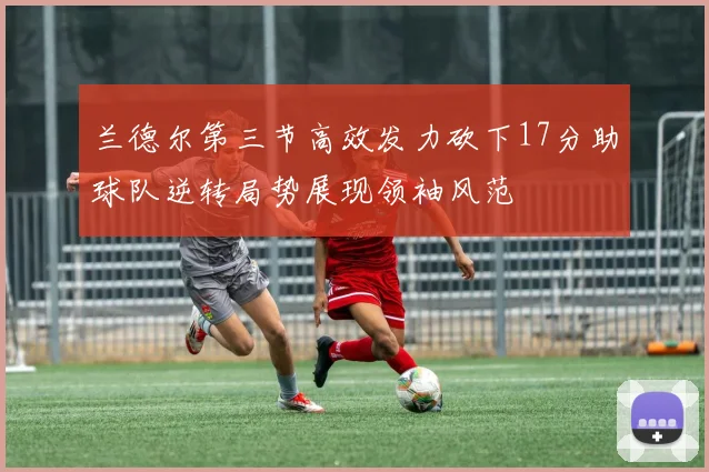 兰德尔第三节高效发力砍下17分助球队逆转局势展现领袖风范