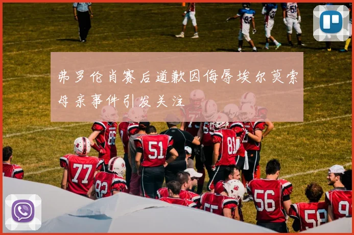 弗罗伦肖赛后道歉因侮辱埃尔莫索母亲事件引发关注