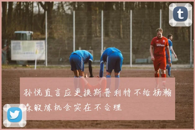 孙悦直言应更换斯普利特不给杨瀚森锻炼机会实在不合理