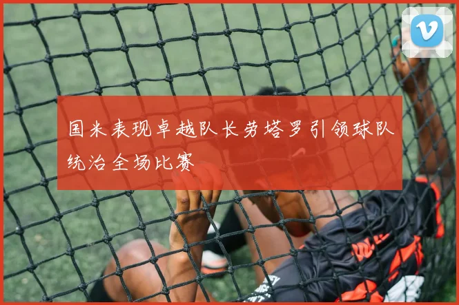 国米表现卓越队长劳塔罗引领球队统治全场比赛