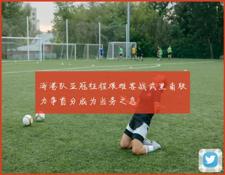 海港队亚冠征程艰难客战武里南联力争首分成为当务之急