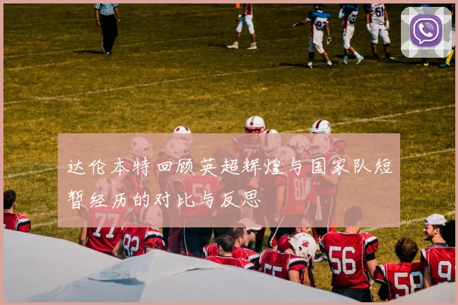 达伦本特回顾英超辉煌与国家队短暂经历的对比与反思