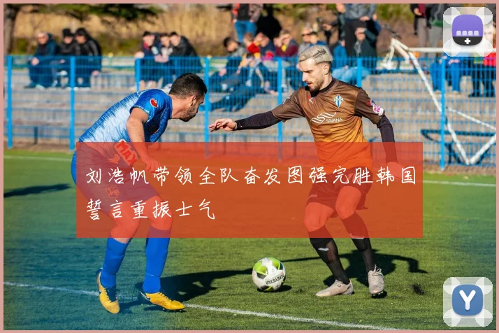 刘浩帆带领全队奋发图强完胜韩国誓言重振士气