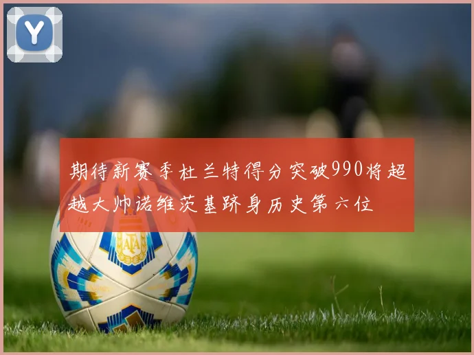 期待新赛季杜兰特得分突破990将超越大帅诺维茨基跻身历史第六位