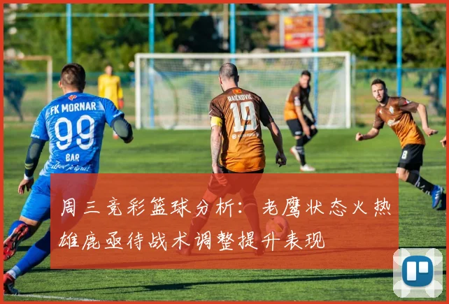 周三竞彩篮球分析：老鹰状态火热雄鹿亟待战术调整提升表现