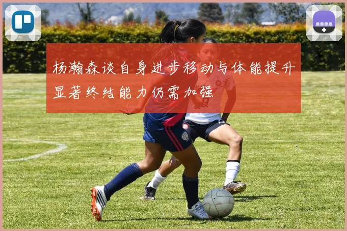 杨瀚森谈自身进步移动与体能提升显著终结能力仍需加强