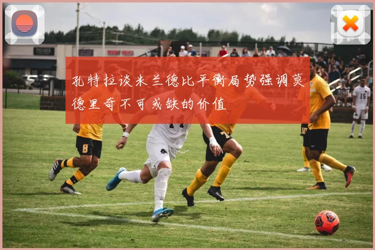 孔特拉谈米兰德比平衡局势强调莫德里奇不可或缺的价值