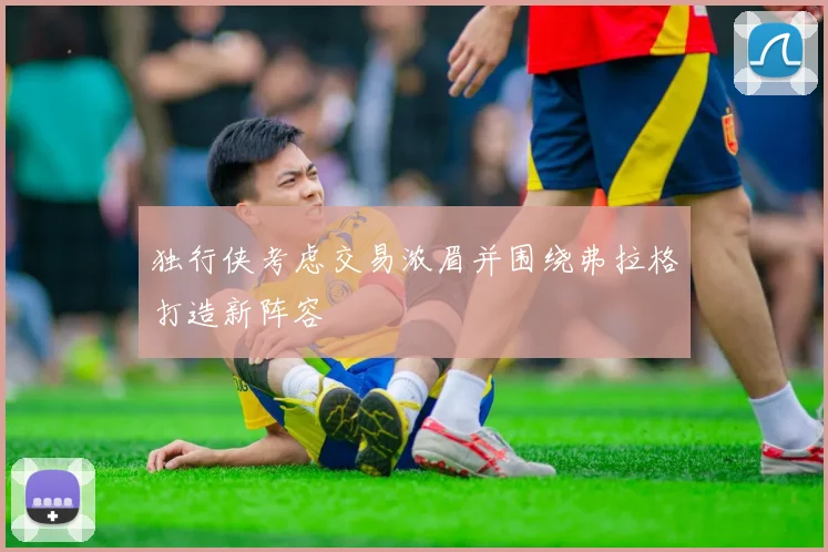 独行侠考虑交易浓眉并围绕弗拉格打造新阵容