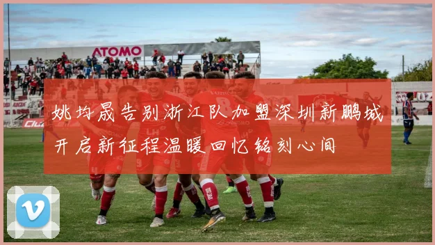 姚均晟告别浙江队加盟深圳新鹏城开启新征程温暖回忆铭刻心间