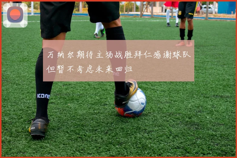 万纳尔期待主场战胜拜仁感谢球队但暂不考虑未来回归