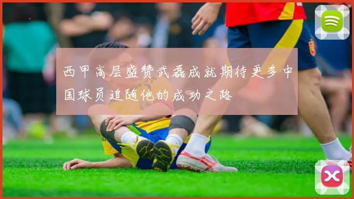 西甲高层盛赞武磊成就期待更多中国球员追随他的成功之路