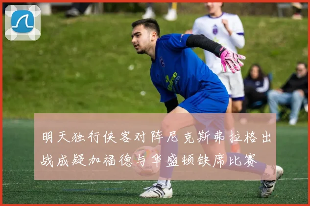 明天独行侠客对阵尼克斯弗拉格出战成疑加福德与华盛顿缺席比赛