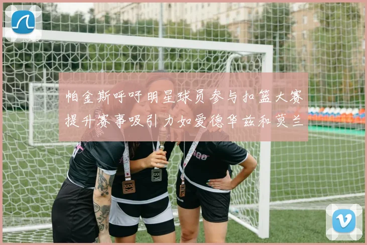 帕金斯呼吁明星球员参与扣篮大赛提升赛事吸引力如爱德华兹和莫兰特等人
