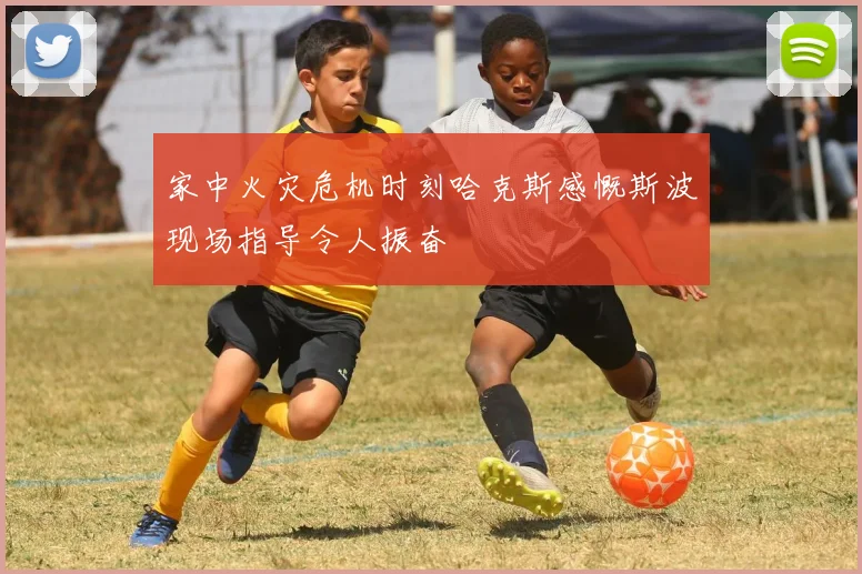 家中火灾危机时刻哈克斯感慨斯波现场指导令人振奋