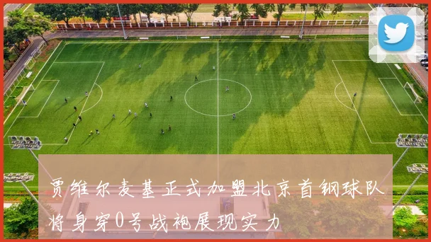贾维尔麦基正式加盟北京首钢球队将身穿0号战袍展现实力