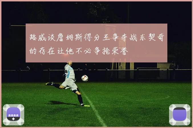 路威谈詹姆斯得分王争夺战东契奇的存在让他不必争抢荣誉