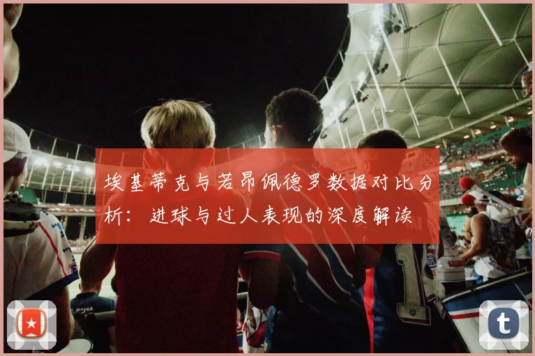 埃基蒂克与若昂佩德罗数据对比分析：进球与过人表现的深度解读