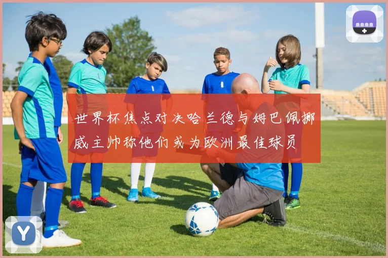 世界杯焦点对决哈兰德与姆巴佩挪威主帅称他们或为欧洲最佳球员
