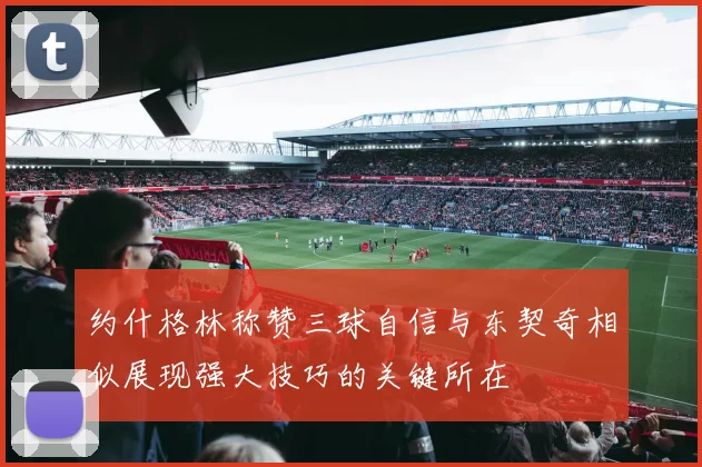 约什格林称赞三球自信与东契奇相似展现强大技巧的关键所在